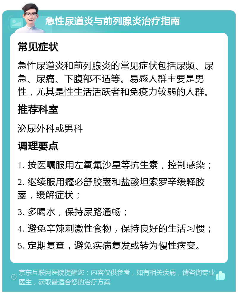 急性尿道炎与前列腺炎治疗指南 常见症状 急性尿道炎和前列腺炎的常见症状包括尿频、尿急、尿痛、下腹部不适等。易感人群主要是男性，尤其是性生活活跃者和免疫力较弱的人群。 推荐科室 泌尿外科或男科 调理要点 1. 按医嘱服用左氧氟沙星等抗生素，控制感染； 2. 继续服用癃必舒胶囊和盐酸坦索罗辛缓释胶囊，缓解症状； 3. 多喝水，保持尿路通畅； 4. 避免辛辣刺激性食物，保持良好的生活习惯； 5. 定期复查，避免疾病复发或转为慢性病变。