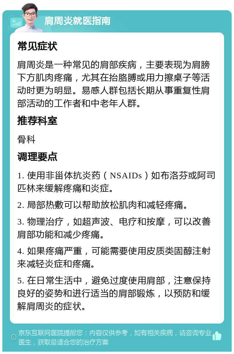 肩周炎就医指南 常见症状 肩周炎是一种常见的肩部疾病，主要表现为肩膀下方肌肉疼痛，尤其在抬胳膊或用力擦桌子等活动时更为明显。易感人群包括长期从事重复性肩部活动的工作者和中老年人群。 推荐科室 骨科 调理要点 1. 使用非甾体抗炎药（NSAIDs）如布洛芬或阿司匹林来缓解疼痛和炎症。 2. 局部热敷可以帮助放松肌肉和减轻疼痛。 3. 物理治疗，如超声波、电疗和按摩，可以改善肩部功能和减少疼痛。 4. 如果疼痛严重，可能需要使用皮质类固醇注射来减轻炎症和疼痛。 5. 在日常生活中，避免过度使用肩部，注意保持良好的姿势和进行适当的肩部锻炼，以预防和缓解肩周炎的症状。