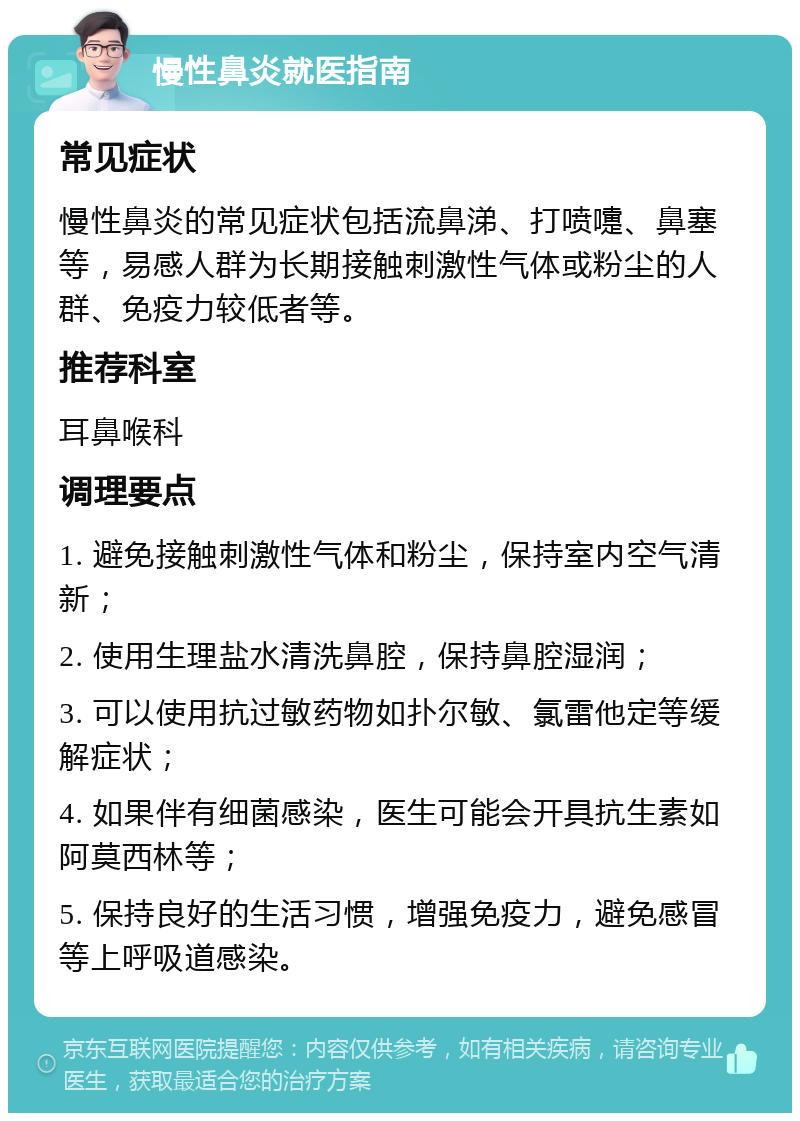 慢性鼻炎就医指南 常见症状 慢性鼻炎的常见症状包括流鼻涕、打喷嚏、鼻塞等，易感人群为长期接触刺激性气体或粉尘的人群、免疫力较低者等。 推荐科室 耳鼻喉科 调理要点 1. 避免接触刺激性气体和粉尘，保持室内空气清新； 2. 使用生理盐水清洗鼻腔，保持鼻腔湿润； 3. 可以使用抗过敏药物如扑尔敏、氯雷他定等缓解症状； 4. 如果伴有细菌感染，医生可能会开具抗生素如阿莫西林等； 5. 保持良好的生活习惯，增强免疫力，避免感冒等上呼吸道感染。