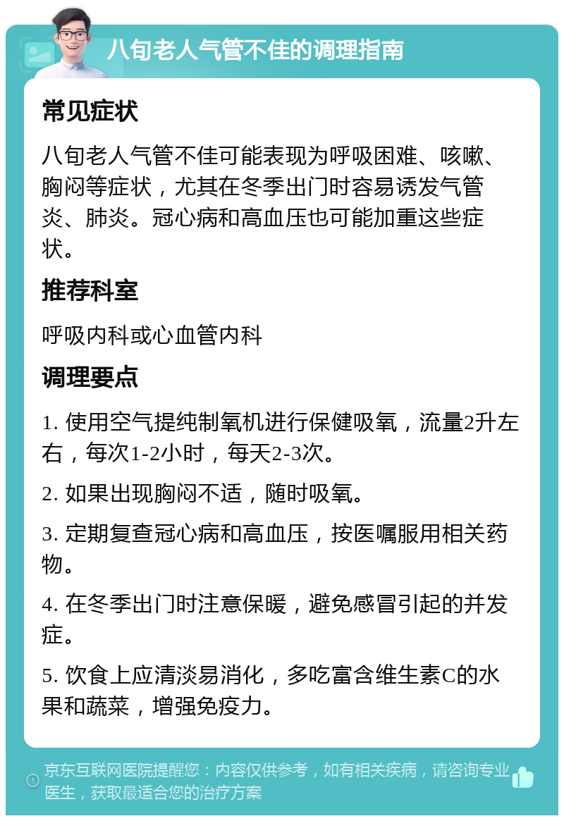 八旬老人气管不佳的调理指南 常见症状 八旬老人气管不佳可能表现为呼吸困难、咳嗽、胸闷等症状，尤其在冬季出门时容易诱发气管炎、肺炎。冠心病和高血压也可能加重这些症状。 推荐科室 呼吸内科或心血管内科 调理要点 1. 使用空气提纯制氧机进行保健吸氧，流量2升左右，每次1-2小时，每天2-3次。 2. 如果出现胸闷不适，随时吸氧。 3. 定期复查冠心病和高血压，按医嘱服用相关药物。 4. 在冬季出门时注意保暖，避免感冒引起的并发症。 5. 饮食上应清淡易消化，多吃富含维生素C的水果和蔬菜，增强免疫力。