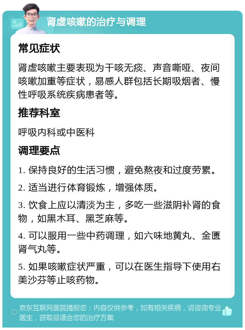 肾虚咳嗽的治疗与调理 常见症状 肾虚咳嗽主要表现为干咳无痰、声音嘶哑、夜间咳嗽加重等症状，易感人群包括长期吸烟者、慢性呼吸系统疾病患者等。 推荐科室 呼吸内科或中医科 调理要点 1. 保持良好的生活习惯，避免熬夜和过度劳累。 2. 适当进行体育锻炼，增强体质。 3. 饮食上应以清淡为主，多吃一些滋阴补肾的食物，如黑木耳、黑芝麻等。 4. 可以服用一些中药调理，如六味地黄丸、金匮肾气丸等。 5. 如果咳嗽症状严重，可以在医生指导下使用右美沙芬等止咳药物。