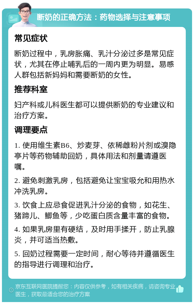 断奶的正确方法：药物选择与注意事项 常见症状 断奶过程中，乳房胀痛、乳汁分泌过多是常见症状，尤其在停止哺乳后的一周内更为明显。易感人群包括新妈妈和需要断奶的女性。 推荐科室 妇产科或儿科医生都可以提供断奶的专业建议和治疗方案。 调理要点 1. 使用维生素B6、炒麦芽、依稀雌粉片剂或溴隐亭片等药物辅助回奶，具体用法和剂量请遵医嘱。 2. 避免刺激乳房，包括避免让宝宝吸允和用热水冲洗乳房。 3. 饮食上应忌食促进乳汁分泌的食物，如花生、猪蹄儿、鲫鱼等，少吃蛋白质含量丰富的食物。 4. 如果乳房里有硬结，及时用手揉开，防止乳腺炎，并可适当热敷。 5. 回奶过程需要一定时间，耐心等待并遵循医生的指导进行调理和治疗。