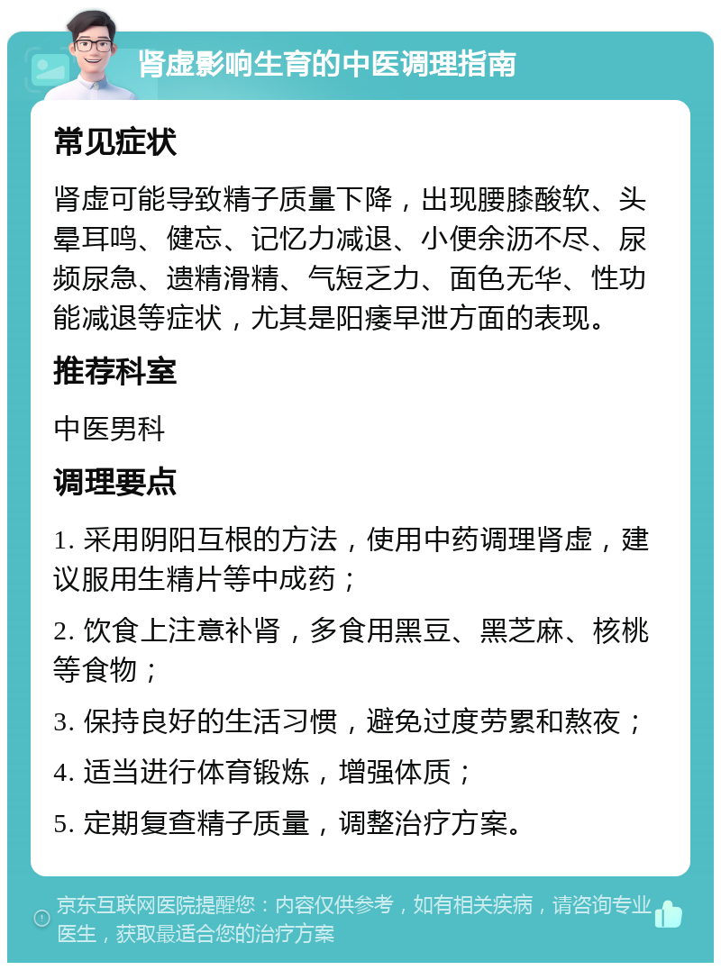 肾虚影响生育的中医调理指南 常见症状 肾虚可能导致精子质量下降，出现腰膝酸软、头晕耳鸣、健忘、记忆力减退、小便余沥不尽、尿频尿急、遗精滑精、气短乏力、面色无华、性功能减退等症状，尤其是阳痿早泄方面的表现。 推荐科室 中医男科 调理要点 1. 采用阴阳互根的方法，使用中药调理肾虚，建议服用生精片等中成药； 2. 饮食上注意补肾，多食用黑豆、黑芝麻、核桃等食物； 3. 保持良好的生活习惯，避免过度劳累和熬夜； 4. 适当进行体育锻炼，增强体质； 5. 定期复查精子质量，调整治疗方案。