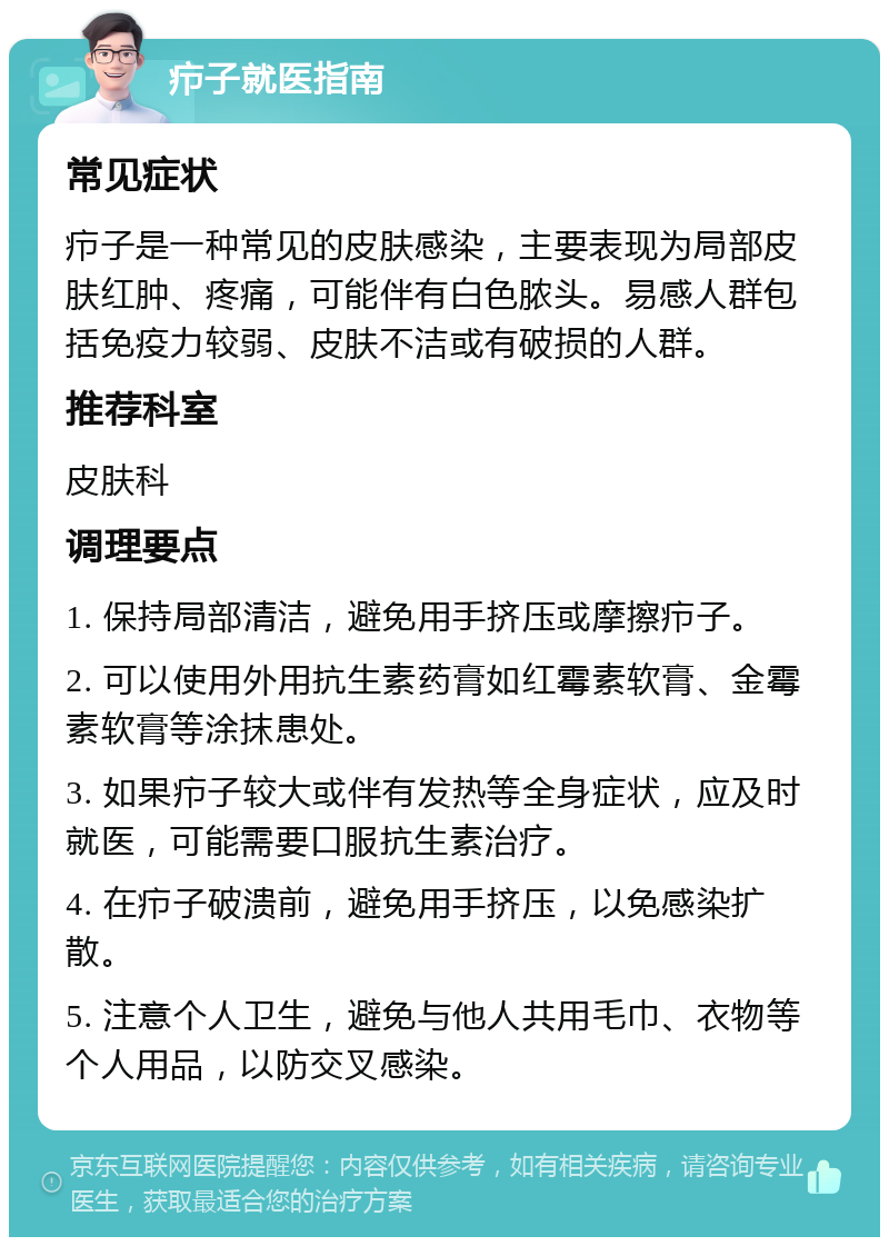 疖子就医指南 常见症状 疖子是一种常见的皮肤感染，主要表现为局部皮肤红肿、疼痛，可能伴有白色脓头。易感人群包括免疫力较弱、皮肤不洁或有破损的人群。 推荐科室 皮肤科 调理要点 1. 保持局部清洁，避免用手挤压或摩擦疖子。 2. 可以使用外用抗生素药膏如红霉素软膏、金霉素软膏等涂抹患处。 3. 如果疖子较大或伴有发热等全身症状，应及时就医，可能需要口服抗生素治疗。 4. 在疖子破溃前，避免用手挤压，以免感染扩散。 5. 注意个人卫生，避免与他人共用毛巾、衣物等个人用品，以防交叉感染。