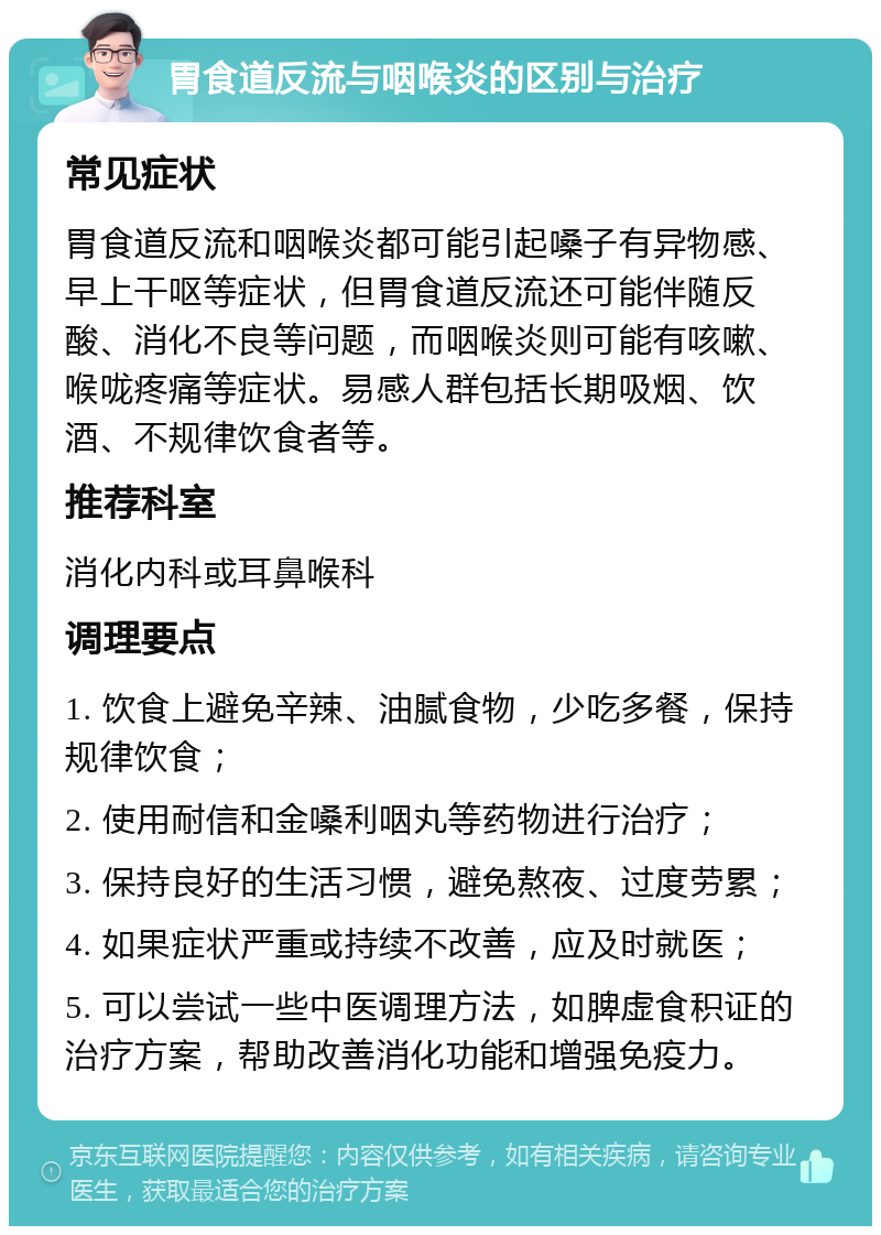 胃食道反流与咽喉炎的区别与治疗 常见症状 胃食道反流和咽喉炎都可能引起嗓子有异物感、早上干呕等症状，但胃食道反流还可能伴随反酸、消化不良等问题，而咽喉炎则可能有咳嗽、喉咙疼痛等症状。易感人群包括长期吸烟、饮酒、不规律饮食者等。 推荐科室 消化内科或耳鼻喉科 调理要点 1. 饮食上避免辛辣、油腻食物，少吃多餐，保持规律饮食； 2. 使用耐信和金嗓利咽丸等药物进行治疗； 3. 保持良好的生活习惯，避免熬夜、过度劳累； 4. 如果症状严重或持续不改善，应及时就医； 5. 可以尝试一些中医调理方法，如脾虚食积证的治疗方案，帮助改善消化功能和增强免疫力。