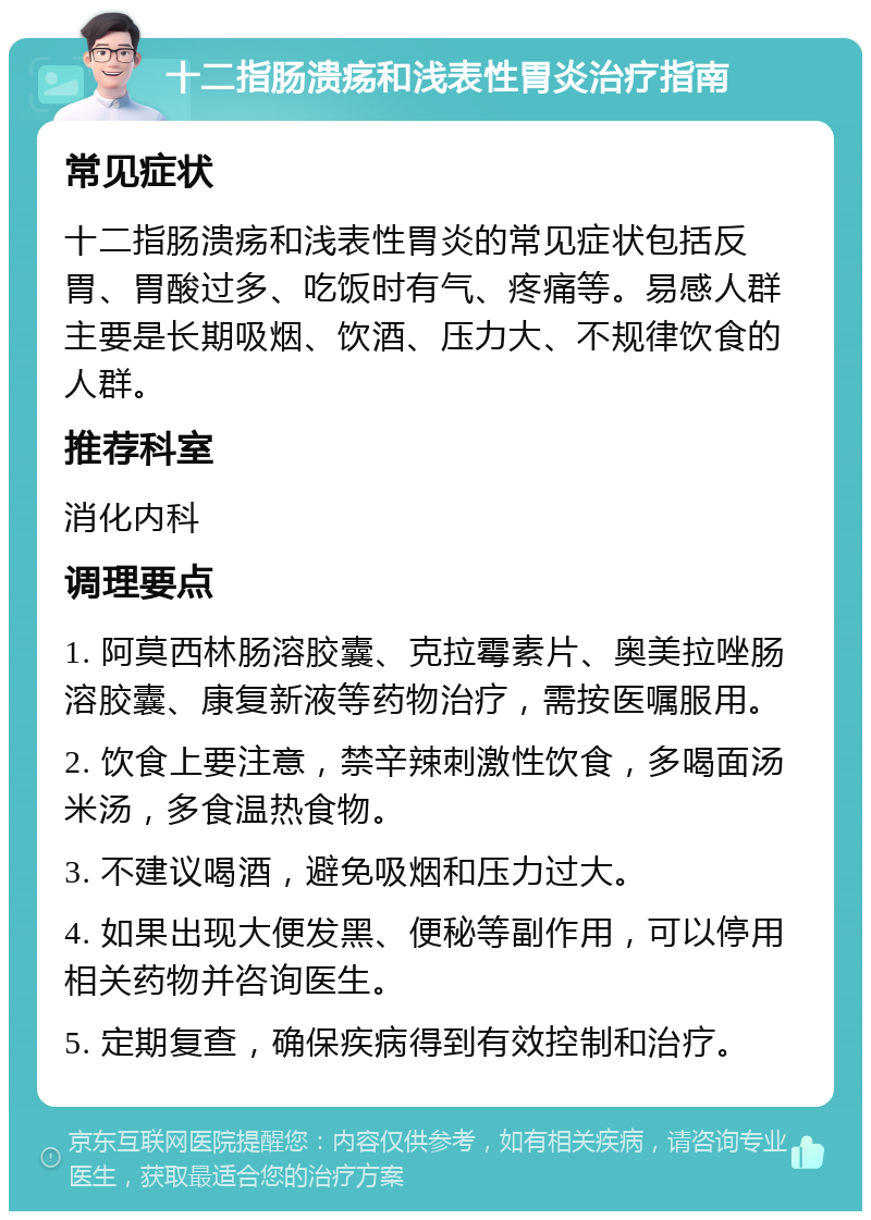 十二指肠溃疡和浅表性胃炎治疗指南 常见症状 十二指肠溃疡和浅表性胃炎的常见症状包括反胃、胃酸过多、吃饭时有气、疼痛等。易感人群主要是长期吸烟、饮酒、压力大、不规律饮食的人群。 推荐科室 消化内科 调理要点 1. 阿莫西林肠溶胶囊、克拉霉素片、奥美拉唑肠溶胶囊、康复新液等药物治疗，需按医嘱服用。 2. 饮食上要注意，禁辛辣刺激性饮食，多喝面汤米汤，多食温热食物。 3. 不建议喝酒，避免吸烟和压力过大。 4. 如果出现大便发黑、便秘等副作用，可以停用相关药物并咨询医生。 5. 定期复查，确保疾病得到有效控制和治疗。