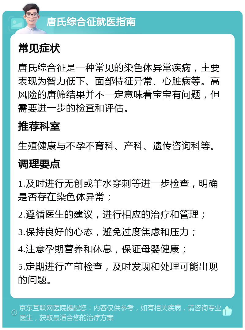 唐氏综合征就医指南 常见症状 唐氏综合征是一种常见的染色体异常疾病，主要表现为智力低下、面部特征异常、心脏病等。高风险的唐筛结果并不一定意味着宝宝有问题，但需要进一步的检查和评估。 推荐科室 生殖健康与不孕不育科、产科、遗传咨询科等。 调理要点 1.及时进行无创或羊水穿刺等进一步检查，明确是否存在染色体异常； 2.遵循医生的建议，进行相应的治疗和管理； 3.保持良好的心态，避免过度焦虑和压力； 4.注意孕期营养和休息，保证母婴健康； 5.定期进行产前检查，及时发现和处理可能出现的问题。