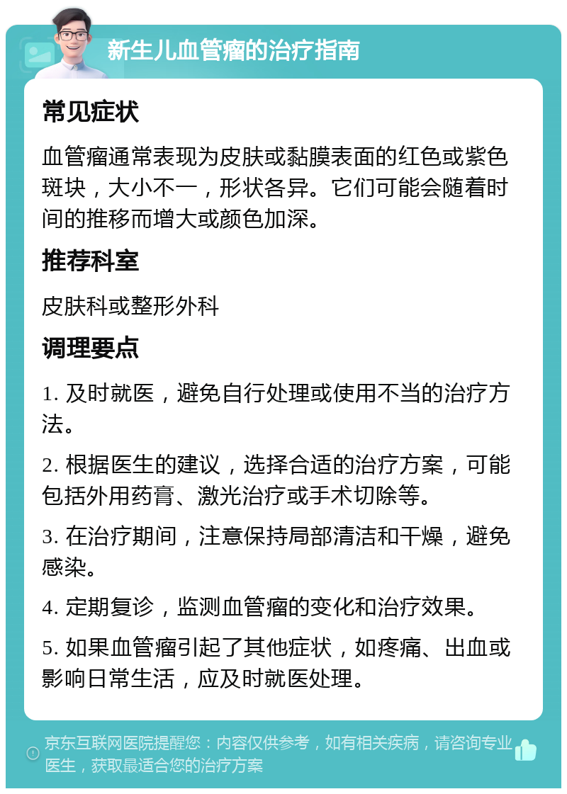 新生儿血管瘤的治疗指南 常见症状 血管瘤通常表现为皮肤或黏膜表面的红色或紫色斑块，大小不一，形状各异。它们可能会随着时间的推移而增大或颜色加深。 推荐科室 皮肤科或整形外科 调理要点 1. 及时就医，避免自行处理或使用不当的治疗方法。 2. 根据医生的建议，选择合适的治疗方案，可能包括外用药膏、激光治疗或手术切除等。 3. 在治疗期间，注意保持局部清洁和干燥，避免感染。 4. 定期复诊，监测血管瘤的变化和治疗效果。 5. 如果血管瘤引起了其他症状，如疼痛、出血或影响日常生活，应及时就医处理。