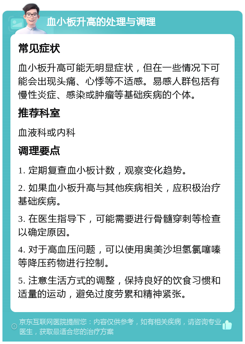 血小板升高的处理与调理 常见症状 血小板升高可能无明显症状，但在一些情况下可能会出现头痛、心悸等不适感。易感人群包括有慢性炎症、感染或肿瘤等基础疾病的个体。 推荐科室 血液科或内科 调理要点 1. 定期复查血小板计数，观察变化趋势。 2. 如果血小板升高与其他疾病相关，应积极治疗基础疾病。 3. 在医生指导下，可能需要进行骨髓穿刺等检查以确定原因。 4. 对于高血压问题，可以使用奥美沙坦氢氯噻嗪等降压药物进行控制。 5. 注意生活方式的调整，保持良好的饮食习惯和适量的运动，避免过度劳累和精神紧张。