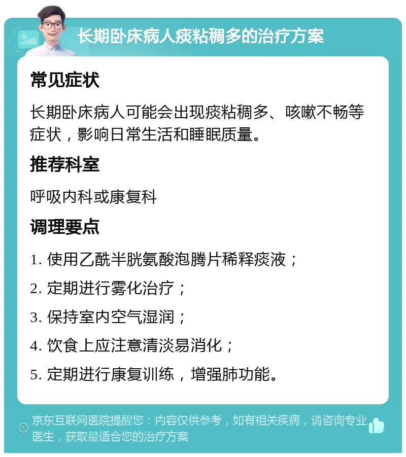 长期卧床病人痰粘稠多的治疗方案 常见症状 长期卧床病人可能会出现痰粘稠多、咳嗽不畅等症状，影响日常生活和睡眠质量。 推荐科室 呼吸内科或康复科 调理要点 1. 使用乙酰半胱氨酸泡腾片稀释痰液； 2. 定期进行雾化治疗； 3. 保持室内空气湿润； 4. 饮食上应注意清淡易消化； 5. 定期进行康复训练，增强肺功能。