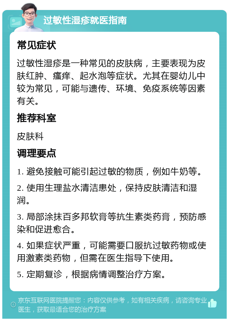 过敏性湿疹就医指南 常见症状 过敏性湿疹是一种常见的皮肤病，主要表现为皮肤红肿、瘙痒、起水泡等症状。尤其在婴幼儿中较为常见，可能与遗传、环境、免疫系统等因素有关。 推荐科室 皮肤科 调理要点 1. 避免接触可能引起过敏的物质，例如牛奶等。 2. 使用生理盐水清洁患处，保持皮肤清洁和湿润。 3. 局部涂抹百多邦软膏等抗生素类药膏，预防感染和促进愈合。 4. 如果症状严重，可能需要口服抗过敏药物或使用激素类药物，但需在医生指导下使用。 5. 定期复诊，根据病情调整治疗方案。