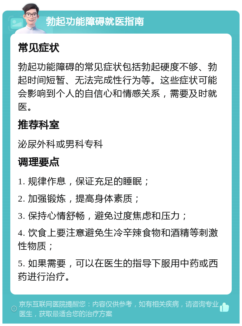 勃起功能障碍就医指南 常见症状 勃起功能障碍的常见症状包括勃起硬度不够、勃起时间短暂、无法完成性行为等。这些症状可能会影响到个人的自信心和情感关系，需要及时就医。 推荐科室 泌尿外科或男科专科 调理要点 1. 规律作息，保证充足的睡眠； 2. 加强锻炼，提高身体素质； 3. 保持心情舒畅，避免过度焦虑和压力； 4. 饮食上要注意避免生冷辛辣食物和酒精等刺激性物质； 5. 如果需要，可以在医生的指导下服用中药或西药进行治疗。