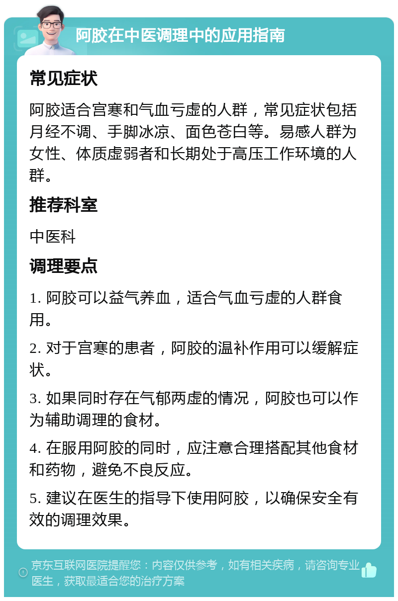 阿胶在中医调理中的应用指南 常见症状 阿胶适合宫寒和气血亏虚的人群，常见症状包括月经不调、手脚冰凉、面色苍白等。易感人群为女性、体质虚弱者和长期处于高压工作环境的人群。 推荐科室 中医科 调理要点 1. 阿胶可以益气养血，适合气血亏虚的人群食用。 2. 对于宫寒的患者，阿胶的温补作用可以缓解症状。 3. 如果同时存在气郁两虚的情况，阿胶也可以作为辅助调理的食材。 4. 在服用阿胶的同时，应注意合理搭配其他食材和药物，避免不良反应。 5. 建议在医生的指导下使用阿胶，以确保安全有效的调理效果。