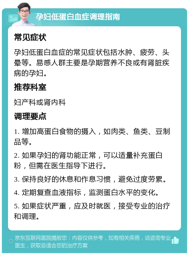 孕妇低蛋白血症调理指南 常见症状 孕妇低蛋白血症的常见症状包括水肿、疲劳、头晕等。易感人群主要是孕期营养不良或有肾脏疾病的孕妇。 推荐科室 妇产科或肾内科 调理要点 1. 增加高蛋白食物的摄入，如肉类、鱼类、豆制品等。 2. 如果孕妇的肾功能正常，可以适量补充蛋白粉，但需在医生指导下进行。 3. 保持良好的休息和作息习惯，避免过度劳累。 4. 定期复查血液指标，监测蛋白水平的变化。 5. 如果症状严重，应及时就医，接受专业的治疗和调理。