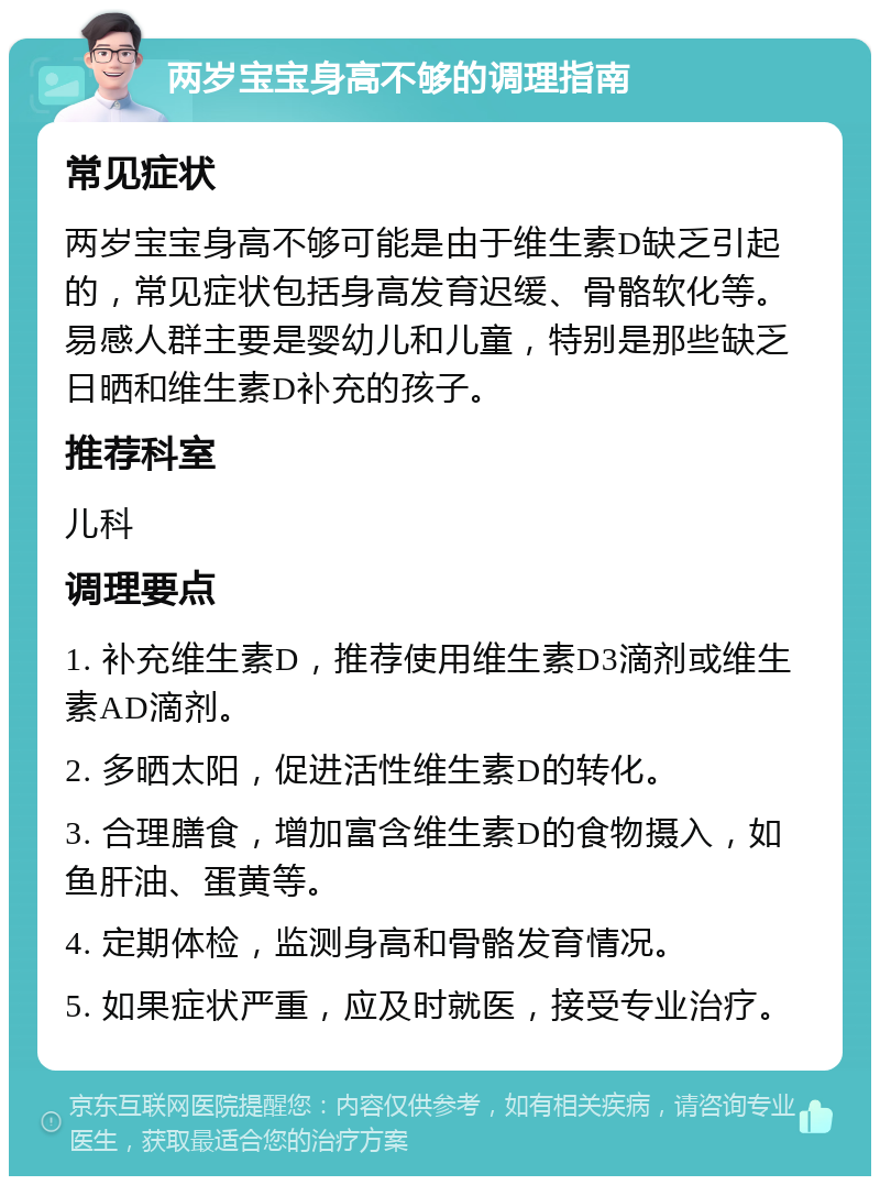 两岁宝宝身高不够的调理指南 常见症状 两岁宝宝身高不够可能是由于维生素D缺乏引起的，常见症状包括身高发育迟缓、骨骼软化等。易感人群主要是婴幼儿和儿童，特别是那些缺乏日晒和维生素D补充的孩子。 推荐科室 儿科 调理要点 1. 补充维生素D，推荐使用维生素D3滴剂或维生素AD滴剂。 2. 多晒太阳，促进活性维生素D的转化。 3. 合理膳食，增加富含维生素D的食物摄入，如鱼肝油、蛋黄等。 4. 定期体检，监测身高和骨骼发育情况。 5. 如果症状严重，应及时就医，接受专业治疗。