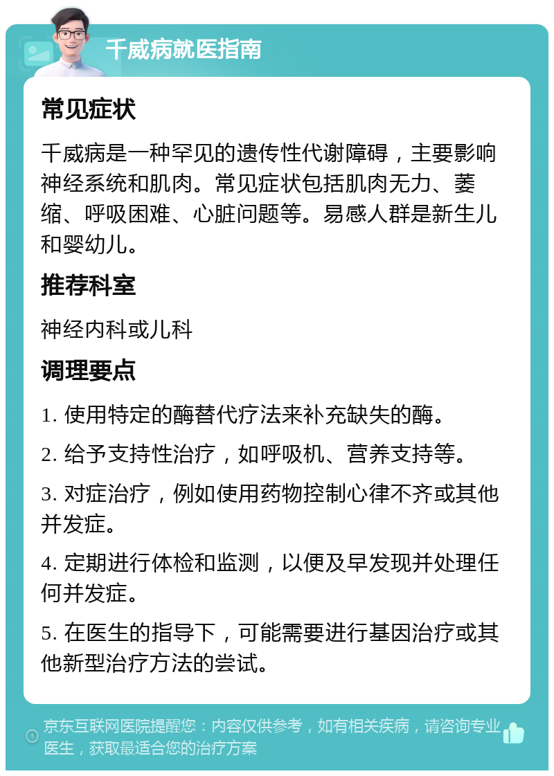 千威病就医指南 常见症状 千威病是一种罕见的遗传性代谢障碍，主要影响神经系统和肌肉。常见症状包括肌肉无力、萎缩、呼吸困难、心脏问题等。易感人群是新生儿和婴幼儿。 推荐科室 神经内科或儿科 调理要点 1. 使用特定的酶替代疗法来补充缺失的酶。 2. 给予支持性治疗，如呼吸机、营养支持等。 3. 对症治疗，例如使用药物控制心律不齐或其他并发症。 4. 定期进行体检和监测，以便及早发现并处理任何并发症。 5. 在医生的指导下，可能需要进行基因治疗或其他新型治疗方法的尝试。