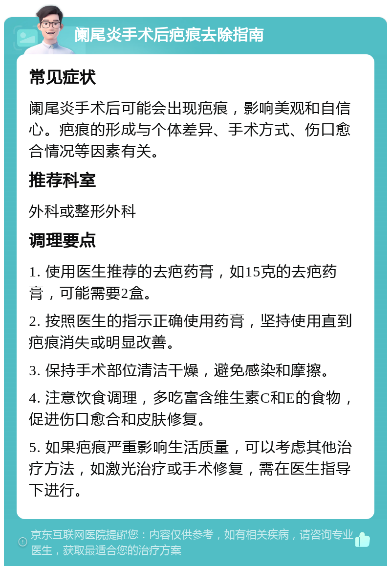 阑尾炎手术后疤痕去除指南 常见症状 阑尾炎手术后可能会出现疤痕，影响美观和自信心。疤痕的形成与个体差异、手术方式、伤口愈合情况等因素有关。 推荐科室 外科或整形外科 调理要点 1. 使用医生推荐的去疤药膏，如15克的去疤药膏，可能需要2盒。 2. 按照医生的指示正确使用药膏，坚持使用直到疤痕消失或明显改善。 3. 保持手术部位清洁干燥，避免感染和摩擦。 4. 注意饮食调理，多吃富含维生素C和E的食物，促进伤口愈合和皮肤修复。 5. 如果疤痕严重影响生活质量，可以考虑其他治疗方法，如激光治疗或手术修复，需在医生指导下进行。