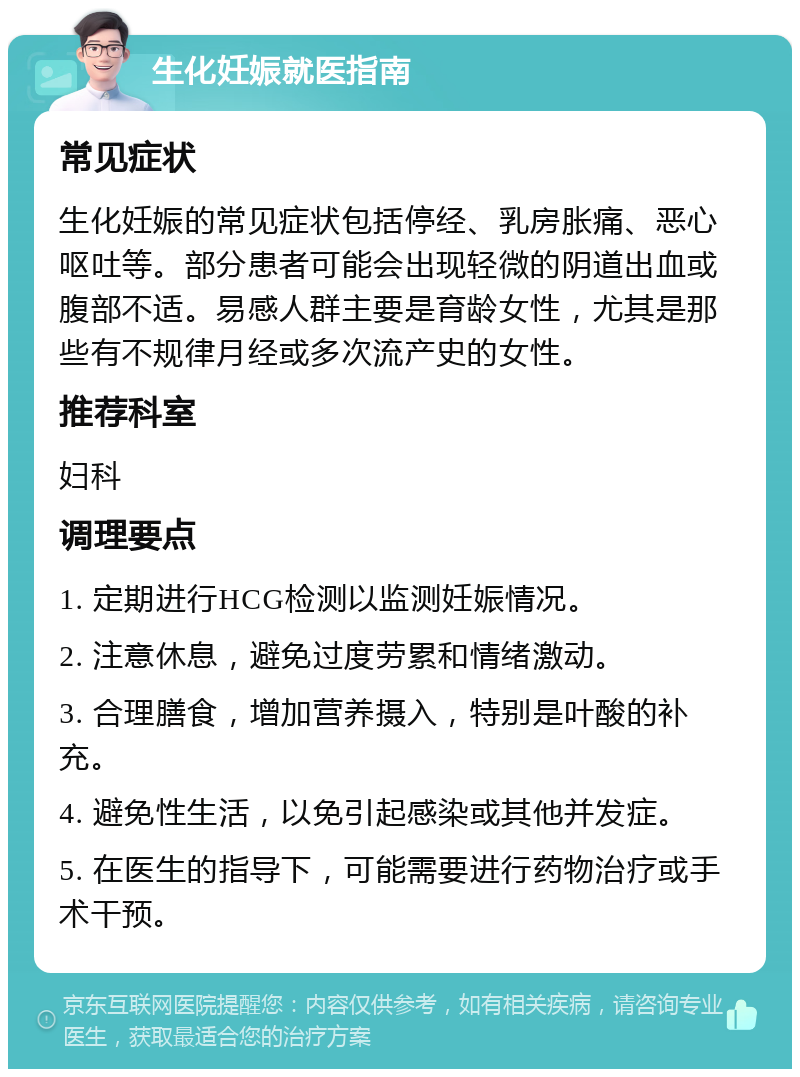 生化妊娠就医指南 常见症状 生化妊娠的常见症状包括停经、乳房胀痛、恶心呕吐等。部分患者可能会出现轻微的阴道出血或腹部不适。易感人群主要是育龄女性，尤其是那些有不规律月经或多次流产史的女性。 推荐科室 妇科 调理要点 1. 定期进行HCG检测以监测妊娠情况。 2. 注意休息，避免过度劳累和情绪激动。 3. 合理膳食，增加营养摄入，特别是叶酸的补充。 4. 避免性生活，以免引起感染或其他并发症。 5. 在医生的指导下，可能需要进行药物治疗或手术干预。