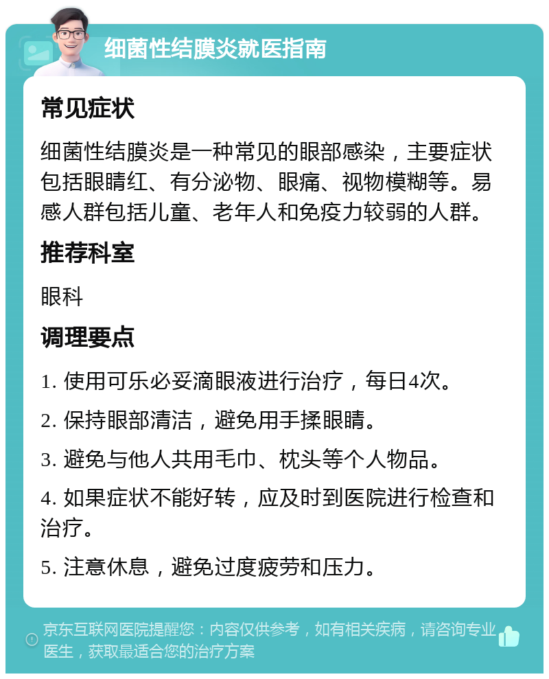 细菌性结膜炎就医指南 常见症状 细菌性结膜炎是一种常见的眼部感染，主要症状包括眼睛红、有分泌物、眼痛、视物模糊等。易感人群包括儿童、老年人和免疫力较弱的人群。 推荐科室 眼科 调理要点 1. 使用可乐必妥滴眼液进行治疗，每日4次。 2. 保持眼部清洁，避免用手揉眼睛。 3. 避免与他人共用毛巾、枕头等个人物品。 4. 如果症状不能好转，应及时到医院进行检查和治疗。 5. 注意休息，避免过度疲劳和压力。