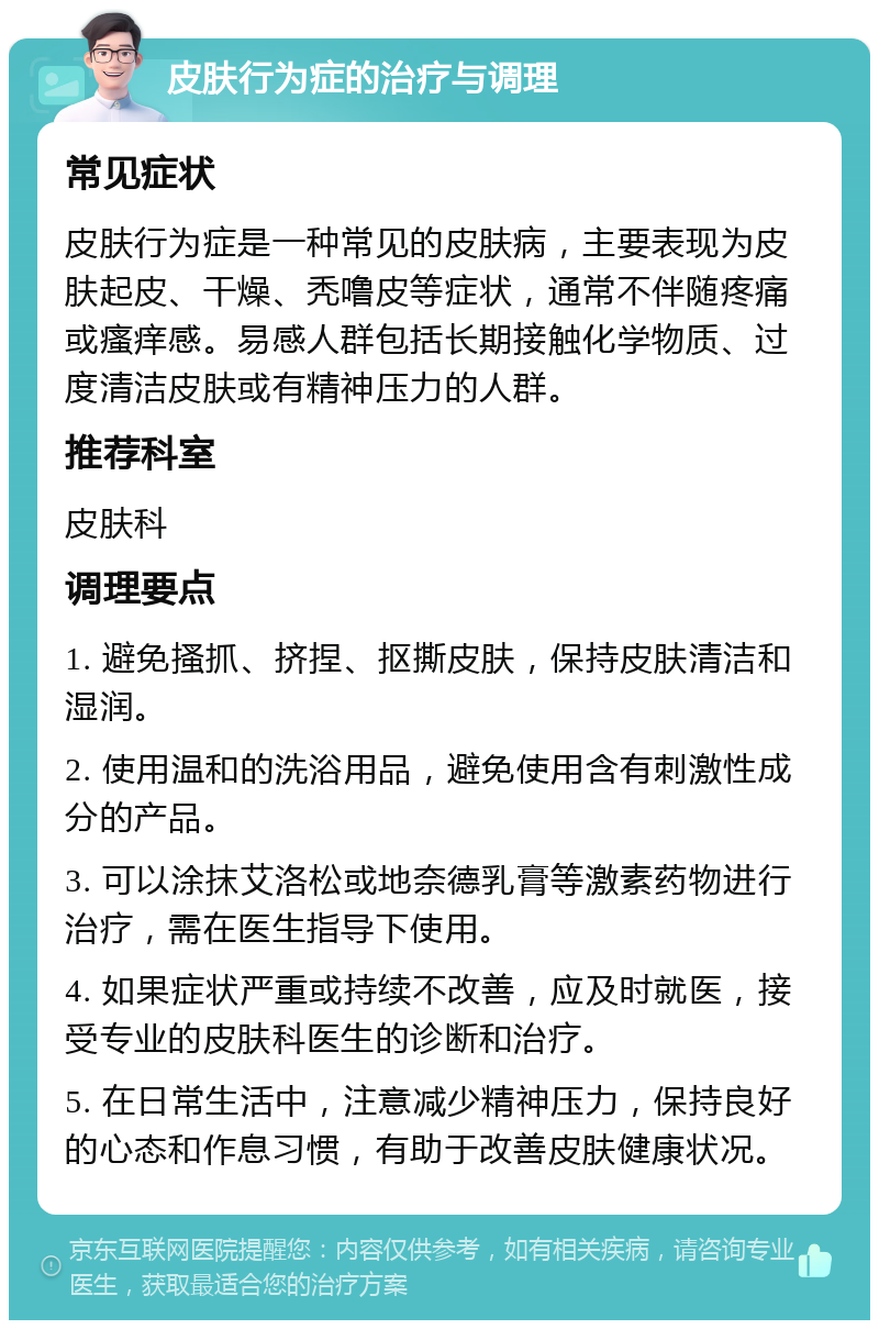 皮肤行为症的治疗与调理 常见症状 皮肤行为症是一种常见的皮肤病，主要表现为皮肤起皮、干燥、秃噜皮等症状，通常不伴随疼痛或瘙痒感。易感人群包括长期接触化学物质、过度清洁皮肤或有精神压力的人群。 推荐科室 皮肤科 调理要点 1. 避免搔抓、挤捏、抠撕皮肤，保持皮肤清洁和湿润。 2. 使用温和的洗浴用品，避免使用含有刺激性成分的产品。 3. 可以涂抹艾洛松或地奈德乳膏等激素药物进行治疗，需在医生指导下使用。 4. 如果症状严重或持续不改善，应及时就医，接受专业的皮肤科医生的诊断和治疗。 5. 在日常生活中，注意减少精神压力，保持良好的心态和作息习惯，有助于改善皮肤健康状况。