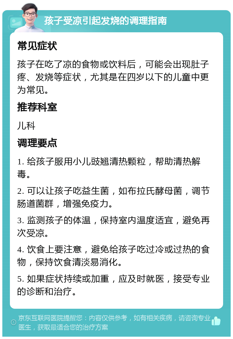 孩子受凉引起发烧的调理指南 常见症状 孩子在吃了凉的食物或饮料后，可能会出现肚子疼、发烧等症状，尤其是在四岁以下的儿童中更为常见。 推荐科室 儿科 调理要点 1. 给孩子服用小儿豉翘清热颗粒，帮助清热解毒。 2. 可以让孩子吃益生菌，如布拉氏酵母菌，调节肠道菌群，增强免疫力。 3. 监测孩子的体温，保持室内温度适宜，避免再次受凉。 4. 饮食上要注意，避免给孩子吃过冷或过热的食物，保持饮食清淡易消化。 5. 如果症状持续或加重，应及时就医，接受专业的诊断和治疗。