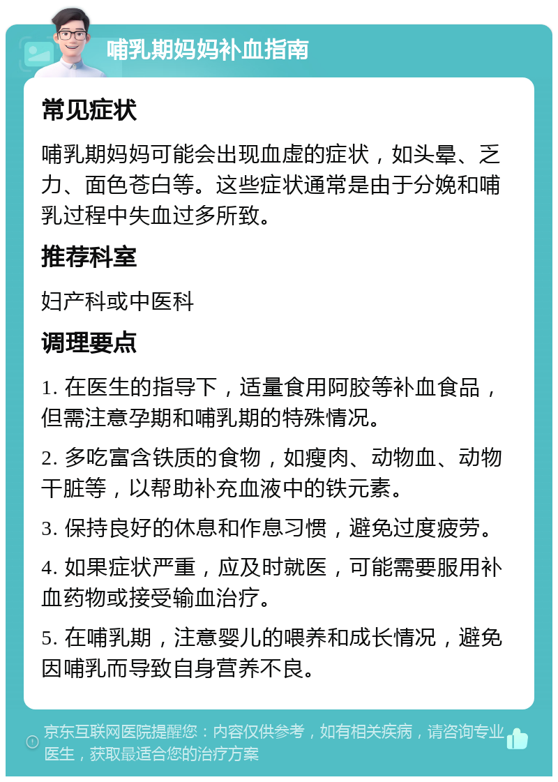 哺乳期妈妈补血指南 常见症状 哺乳期妈妈可能会出现血虚的症状，如头晕、乏力、面色苍白等。这些症状通常是由于分娩和哺乳过程中失血过多所致。 推荐科室 妇产科或中医科 调理要点 1. 在医生的指导下，适量食用阿胶等补血食品，但需注意孕期和哺乳期的特殊情况。 2. 多吃富含铁质的食物，如瘦肉、动物血、动物干脏等，以帮助补充血液中的铁元素。 3. 保持良好的休息和作息习惯，避免过度疲劳。 4. 如果症状严重，应及时就医，可能需要服用补血药物或接受输血治疗。 5. 在哺乳期，注意婴儿的喂养和成长情况，避免因哺乳而导致自身营养不良。