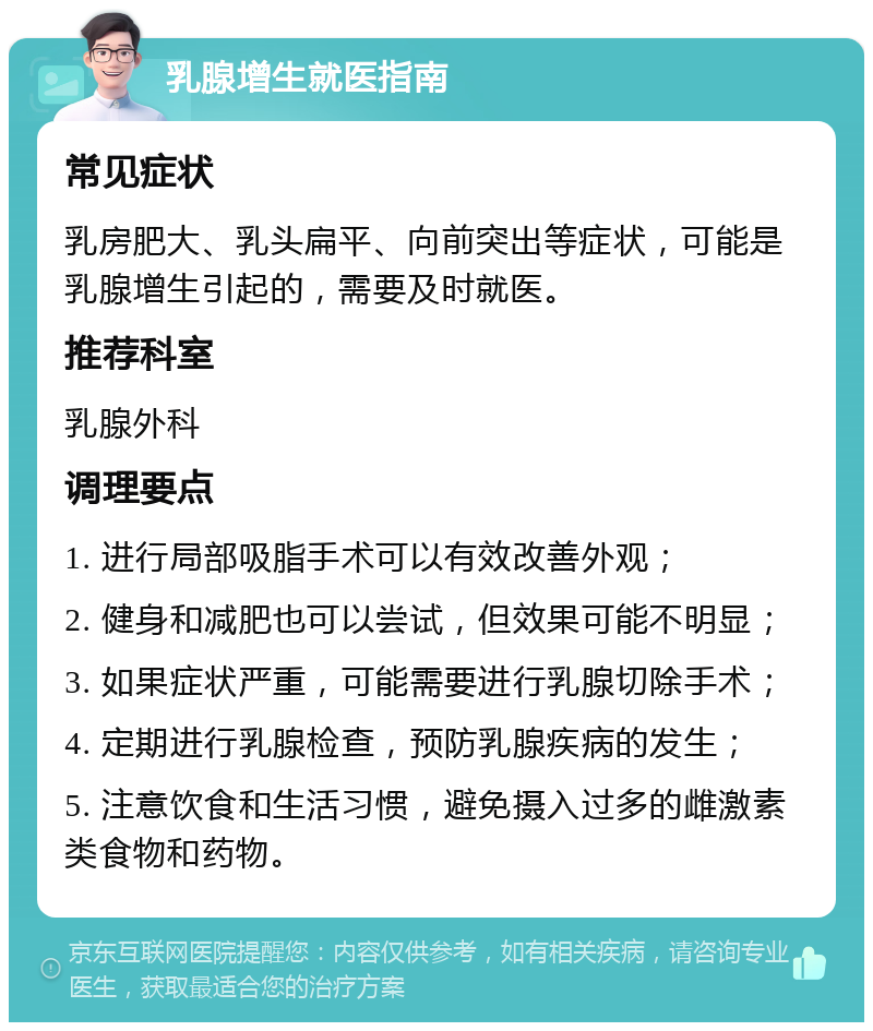 乳腺增生就医指南 常见症状 乳房肥大、乳头扁平、向前突出等症状，可能是乳腺增生引起的，需要及时就医。 推荐科室 乳腺外科 调理要点 1. 进行局部吸脂手术可以有效改善外观； 2. 健身和减肥也可以尝试，但效果可能不明显； 3. 如果症状严重，可能需要进行乳腺切除手术； 4. 定期进行乳腺检查，预防乳腺疾病的发生； 5. 注意饮食和生活习惯，避免摄入过多的雌激素类食物和药物。