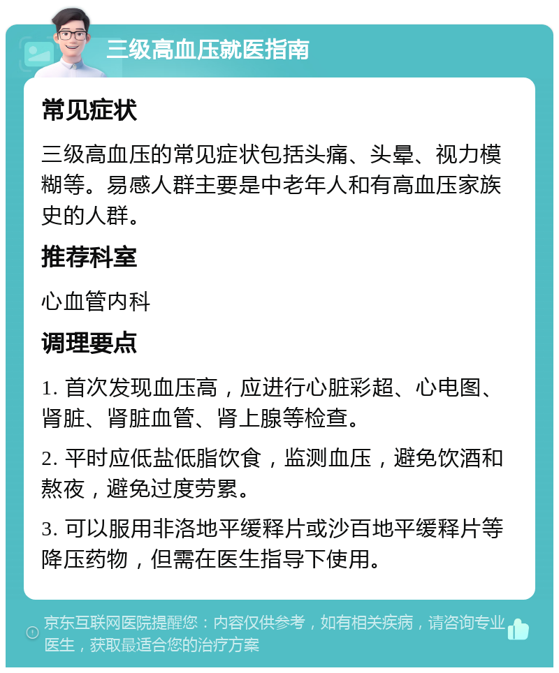 三级高血压就医指南 常见症状 三级高血压的常见症状包括头痛、头晕、视力模糊等。易感人群主要是中老年人和有高血压家族史的人群。 推荐科室 心血管内科 调理要点 1. 首次发现血压高，应进行心脏彩超、心电图、肾脏、肾脏血管、肾上腺等检查。 2. 平时应低盐低脂饮食，监测血压，避免饮酒和熬夜，避免过度劳累。 3. 可以服用非洛地平缓释片或沙百地平缓释片等降压药物，但需在医生指导下使用。