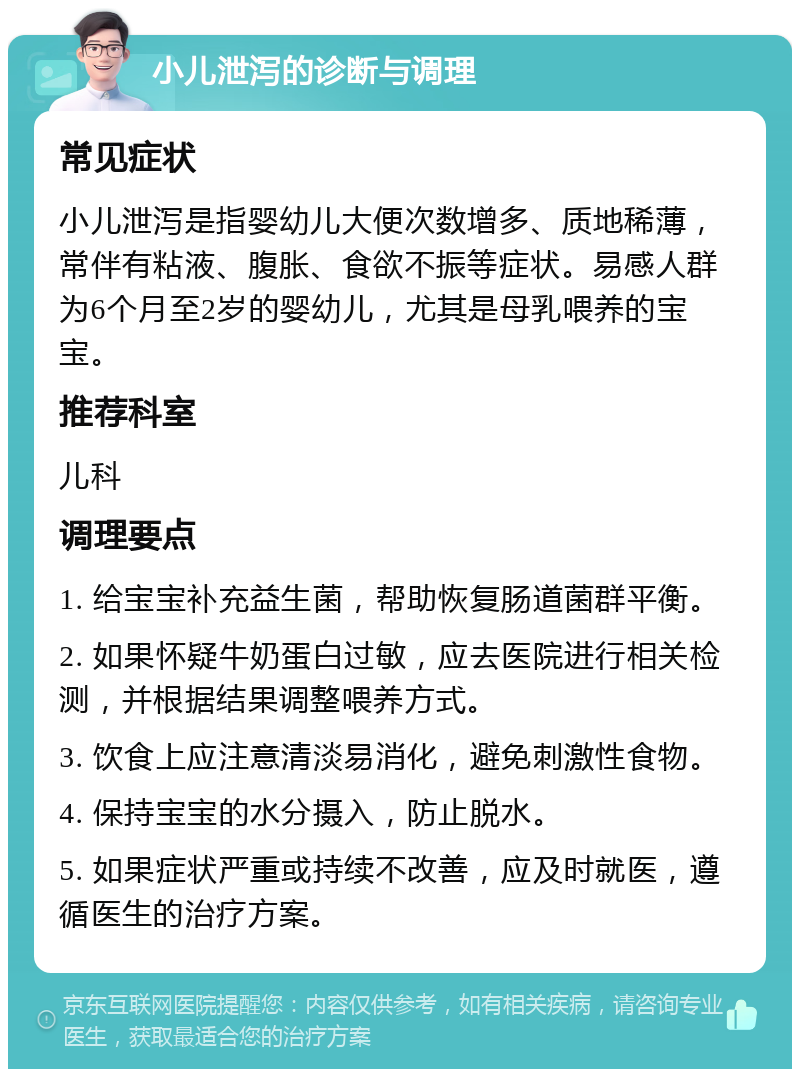 小儿泄泻的诊断与调理 常见症状 小儿泄泻是指婴幼儿大便次数增多、质地稀薄，常伴有粘液、腹胀、食欲不振等症状。易感人群为6个月至2岁的婴幼儿，尤其是母乳喂养的宝宝。 推荐科室 儿科 调理要点 1. 给宝宝补充益生菌，帮助恢复肠道菌群平衡。 2. 如果怀疑牛奶蛋白过敏，应去医院进行相关检测，并根据结果调整喂养方式。 3. 饮食上应注意清淡易消化，避免刺激性食物。 4. 保持宝宝的水分摄入，防止脱水。 5. 如果症状严重或持续不改善，应及时就医，遵循医生的治疗方案。