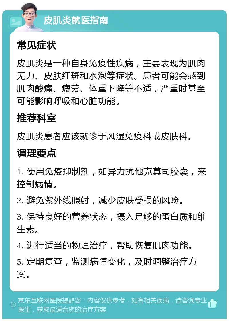 皮肌炎就医指南 常见症状 皮肌炎是一种自身免疫性疾病，主要表现为肌肉无力、皮肤红斑和水泡等症状。患者可能会感到肌肉酸痛、疲劳、体重下降等不适，严重时甚至可能影响呼吸和心脏功能。 推荐科室 皮肌炎患者应该就诊于风湿免疫科或皮肤科。 调理要点 1. 使用免疫抑制剂，如异力抗他克莫司胶囊，来控制病情。 2. 避免紫外线照射，减少皮肤受损的风险。 3. 保持良好的营养状态，摄入足够的蛋白质和维生素。 4. 进行适当的物理治疗，帮助恢复肌肉功能。 5. 定期复查，监测病情变化，及时调整治疗方案。