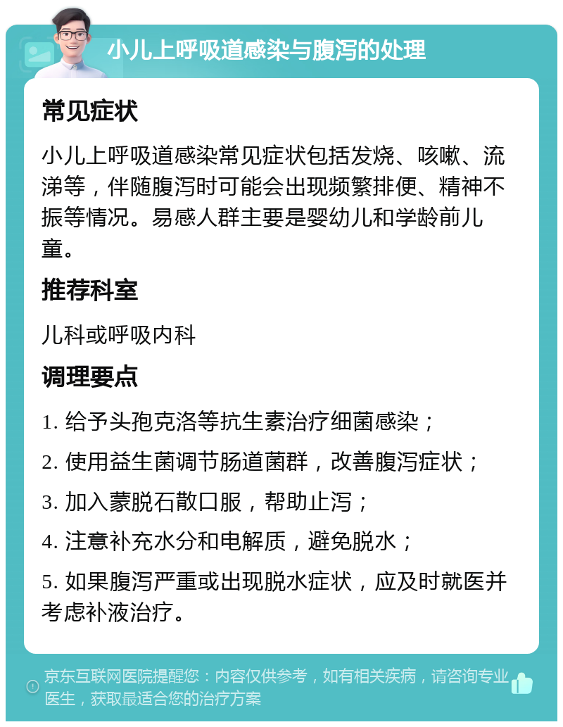 小儿上呼吸道感染与腹泻的处理 常见症状 小儿上呼吸道感染常见症状包括发烧、咳嗽、流涕等，伴随腹泻时可能会出现频繁排便、精神不振等情况。易感人群主要是婴幼儿和学龄前儿童。 推荐科室 儿科或呼吸内科 调理要点 1. 给予头孢克洛等抗生素治疗细菌感染； 2. 使用益生菌调节肠道菌群，改善腹泻症状； 3. 加入蒙脱石散口服，帮助止泻； 4. 注意补充水分和电解质，避免脱水； 5. 如果腹泻严重或出现脱水症状，应及时就医并考虑补液治疗。