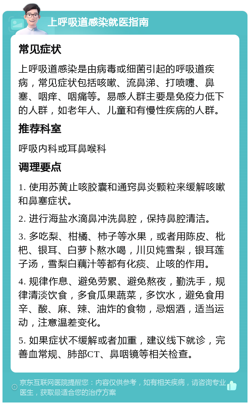 上呼吸道感染就医指南 常见症状 上呼吸道感染是由病毒或细菌引起的呼吸道疾病，常见症状包括咳嗽、流鼻涕、打喷嚏、鼻塞、咽痒、咽痛等。易感人群主要是免疫力低下的人群，如老年人、儿童和有慢性疾病的人群。 推荐科室 呼吸内科或耳鼻喉科 调理要点 1. 使用苏黄止咳胶囊和通窍鼻炎颗粒来缓解咳嗽和鼻塞症状。 2. 进行海盐水滴鼻冲洗鼻腔，保持鼻腔清洁。 3. 多吃梨、柑橘、柿子等水果，或者用陈皮、枇杷、银耳、白萝卜熬水喝，川贝炖雪梨，银耳莲子汤，雪梨白藕汁等都有化痰、止咳的作用。 4. 规律作息、避免劳累、避免熬夜，勤洗手，规律清淡饮食，多食瓜果蔬菜，多饮水，避免食用辛、酸、麻、辣、油炸的食物，忌烟酒，适当运动，注意温差变化。 5. 如果症状不缓解或者加重，建议线下就诊，完善血常规、肺部CT、鼻咽镜等相关检查。