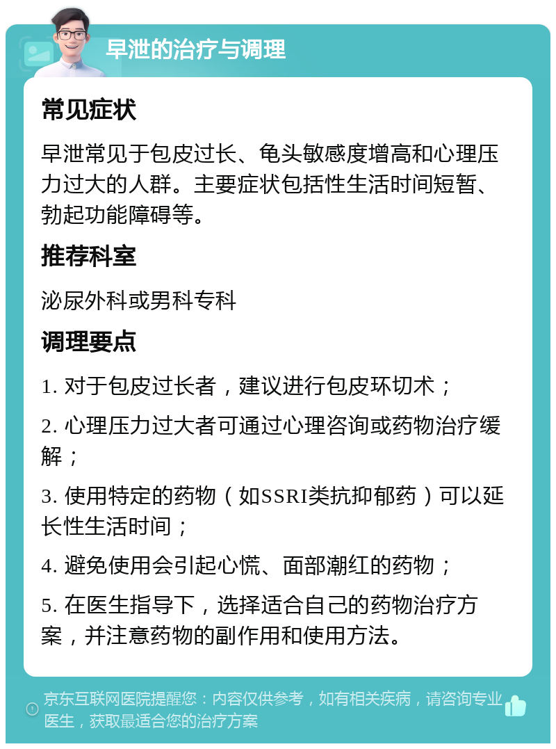 早泄的治疗与调理 常见症状 早泄常见于包皮过长、龟头敏感度增高和心理压力过大的人群。主要症状包括性生活时间短暂、勃起功能障碍等。 推荐科室 泌尿外科或男科专科 调理要点 1. 对于包皮过长者，建议进行包皮环切术； 2. 心理压力过大者可通过心理咨询或药物治疗缓解； 3. 使用特定的药物（如SSRI类抗抑郁药）可以延长性生活时间； 4. 避免使用会引起心慌、面部潮红的药物； 5. 在医生指导下，选择适合自己的药物治疗方案，并注意药物的副作用和使用方法。