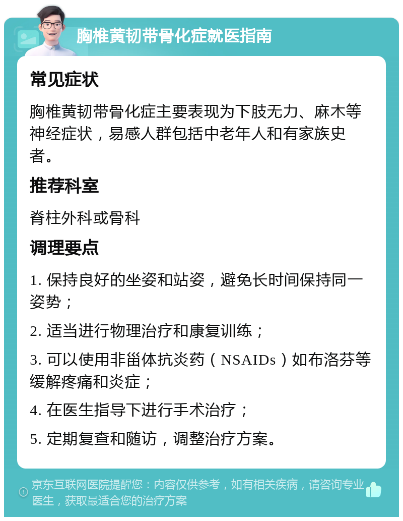 胸椎黄韧带骨化症就医指南 常见症状 胸椎黄韧带骨化症主要表现为下肢无力、麻木等神经症状，易感人群包括中老年人和有家族史者。 推荐科室 脊柱外科或骨科 调理要点 1. 保持良好的坐姿和站姿，避免长时间保持同一姿势； 2. 适当进行物理治疗和康复训练； 3. 可以使用非甾体抗炎药（NSAIDs）如布洛芬等缓解疼痛和炎症； 4. 在医生指导下进行手术治疗； 5. 定期复查和随访，调整治疗方案。