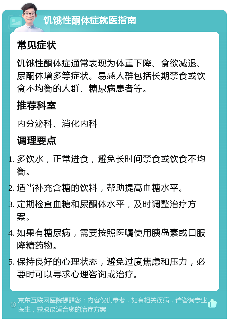 饥饿性酮体症就医指南 常见症状 饥饿性酮体症通常表现为体重下降、食欲减退、尿酮体增多等症状。易感人群包括长期禁食或饮食不均衡的人群、糖尿病患者等。 推荐科室 内分泌科、消化内科 调理要点 多饮水，正常进食，避免长时间禁食或饮食不均衡。 适当补充含糖的饮料，帮助提高血糖水平。 定期检查血糖和尿酮体水平，及时调整治疗方案。 如果有糖尿病，需要按照医嘱使用胰岛素或口服降糖药物。 保持良好的心理状态，避免过度焦虑和压力，必要时可以寻求心理咨询或治疗。