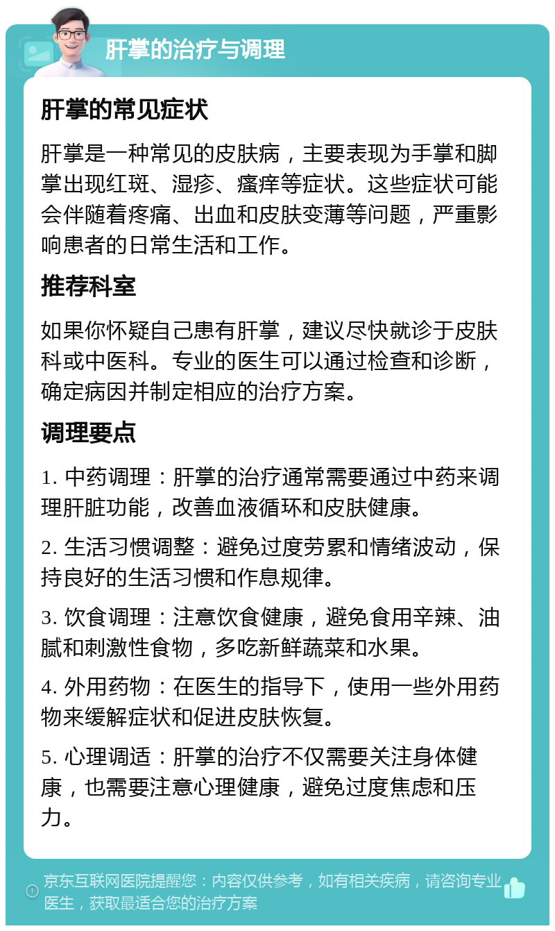 肝掌的治疗与调理 肝掌的常见症状 肝掌是一种常见的皮肤病，主要表现为手掌和脚掌出现红斑、湿疹、瘙痒等症状。这些症状可能会伴随着疼痛、出血和皮肤变薄等问题，严重影响患者的日常生活和工作。 推荐科室 如果你怀疑自己患有肝掌，建议尽快就诊于皮肤科或中医科。专业的医生可以通过检查和诊断，确定病因并制定相应的治疗方案。 调理要点 1. 中药调理：肝掌的治疗通常需要通过中药来调理肝脏功能，改善血液循环和皮肤健康。 2. 生活习惯调整：避免过度劳累和情绪波动，保持良好的生活习惯和作息规律。 3. 饮食调理：注意饮食健康，避免食用辛辣、油腻和刺激性食物，多吃新鲜蔬菜和水果。 4. 外用药物：在医生的指导下，使用一些外用药物来缓解症状和促进皮肤恢复。 5. 心理调适：肝掌的治疗不仅需要关注身体健康，也需要注意心理健康，避免过度焦虑和压力。