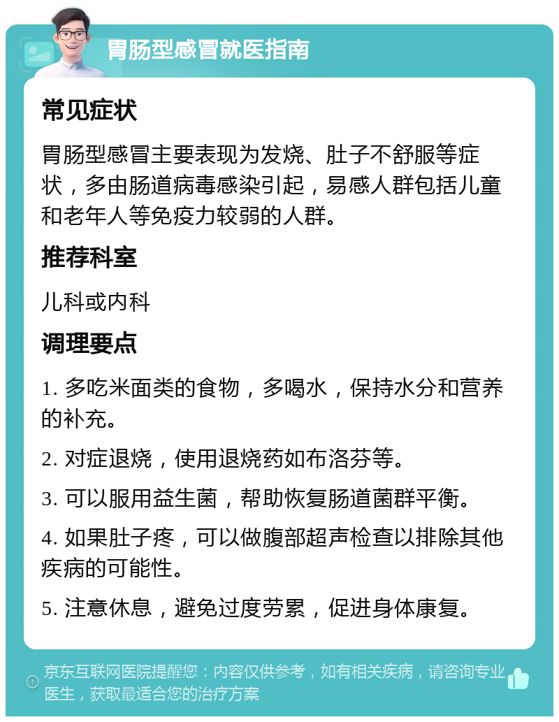 胃肠型感冒就医指南 常见症状 胃肠型感冒主要表现为发烧、肚子不舒服等症状，多由肠道病毒感染引起，易感人群包括儿童和老年人等免疫力较弱的人群。 推荐科室 儿科或内科 调理要点 1. 多吃米面类的食物，多喝水，保持水分和营养的补充。 2. 对症退烧，使用退烧药如布洛芬等。 3. 可以服用益生菌，帮助恢复肠道菌群平衡。 4. 如果肚子疼，可以做腹部超声检查以排除其他疾病的可能性。 5. 注意休息，避免过度劳累，促进身体康复。