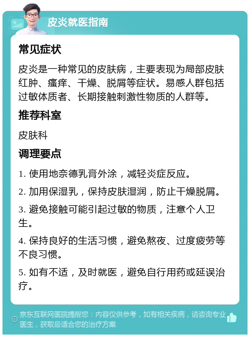 皮炎就医指南 常见症状 皮炎是一种常见的皮肤病，主要表现为局部皮肤红肿、瘙痒、干燥、脱屑等症状。易感人群包括过敏体质者、长期接触刺激性物质的人群等。 推荐科室 皮肤科 调理要点 1. 使用地奈德乳膏外涂，减轻炎症反应。 2. 加用保湿乳，保持皮肤湿润，防止干燥脱屑。 3. 避免接触可能引起过敏的物质，注意个人卫生。 4. 保持良好的生活习惯，避免熬夜、过度疲劳等不良习惯。 5. 如有不适，及时就医，避免自行用药或延误治疗。