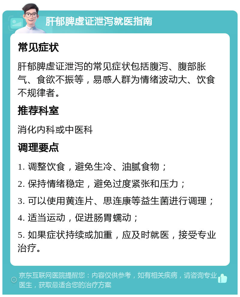 肝郁脾虚证泄泻就医指南 常见症状 肝郁脾虚证泄泻的常见症状包括腹泻、腹部胀气、食欲不振等，易感人群为情绪波动大、饮食不规律者。 推荐科室 消化内科或中医科 调理要点 1. 调整饮食，避免生冷、油腻食物； 2. 保持情绪稳定，避免过度紧张和压力； 3. 可以使用黄连片、思连康等益生菌进行调理； 4. 适当运动，促进肠胃蠕动； 5. 如果症状持续或加重，应及时就医，接受专业治疗。