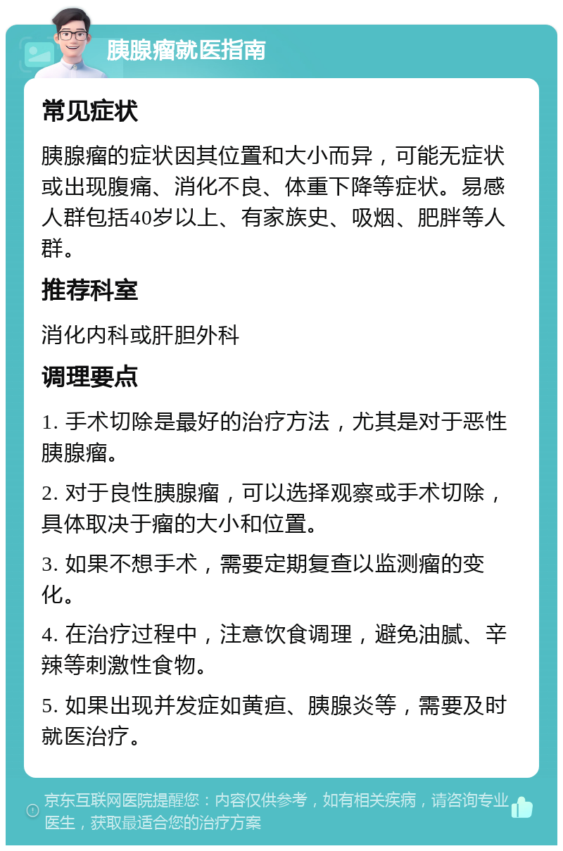 胰腺瘤就医指南 常见症状 胰腺瘤的症状因其位置和大小而异，可能无症状或出现腹痛、消化不良、体重下降等症状。易感人群包括40岁以上、有家族史、吸烟、肥胖等人群。 推荐科室 消化内科或肝胆外科 调理要点 1. 手术切除是最好的治疗方法，尤其是对于恶性胰腺瘤。 2. 对于良性胰腺瘤，可以选择观察或手术切除，具体取决于瘤的大小和位置。 3. 如果不想手术，需要定期复查以监测瘤的变化。 4. 在治疗过程中，注意饮食调理，避免油腻、辛辣等刺激性食物。 5. 如果出现并发症如黄疸、胰腺炎等，需要及时就医治疗。