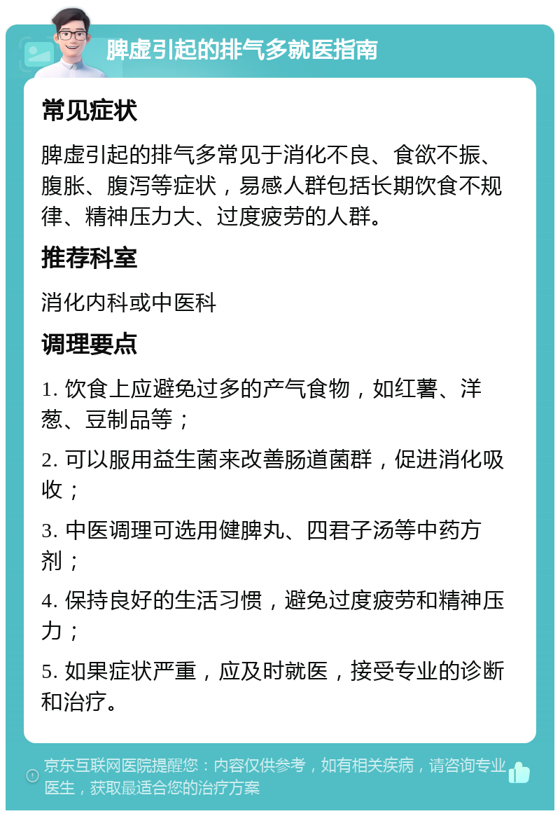 脾虚引起的排气多就医指南 常见症状 脾虚引起的排气多常见于消化不良、食欲不振、腹胀、腹泻等症状，易感人群包括长期饮食不规律、精神压力大、过度疲劳的人群。 推荐科室 消化内科或中医科 调理要点 1. 饮食上应避免过多的产气食物，如红薯、洋葱、豆制品等； 2. 可以服用益生菌来改善肠道菌群，促进消化吸收； 3. 中医调理可选用健脾丸、四君子汤等中药方剂； 4. 保持良好的生活习惯，避免过度疲劳和精神压力； 5. 如果症状严重，应及时就医，接受专业的诊断和治疗。