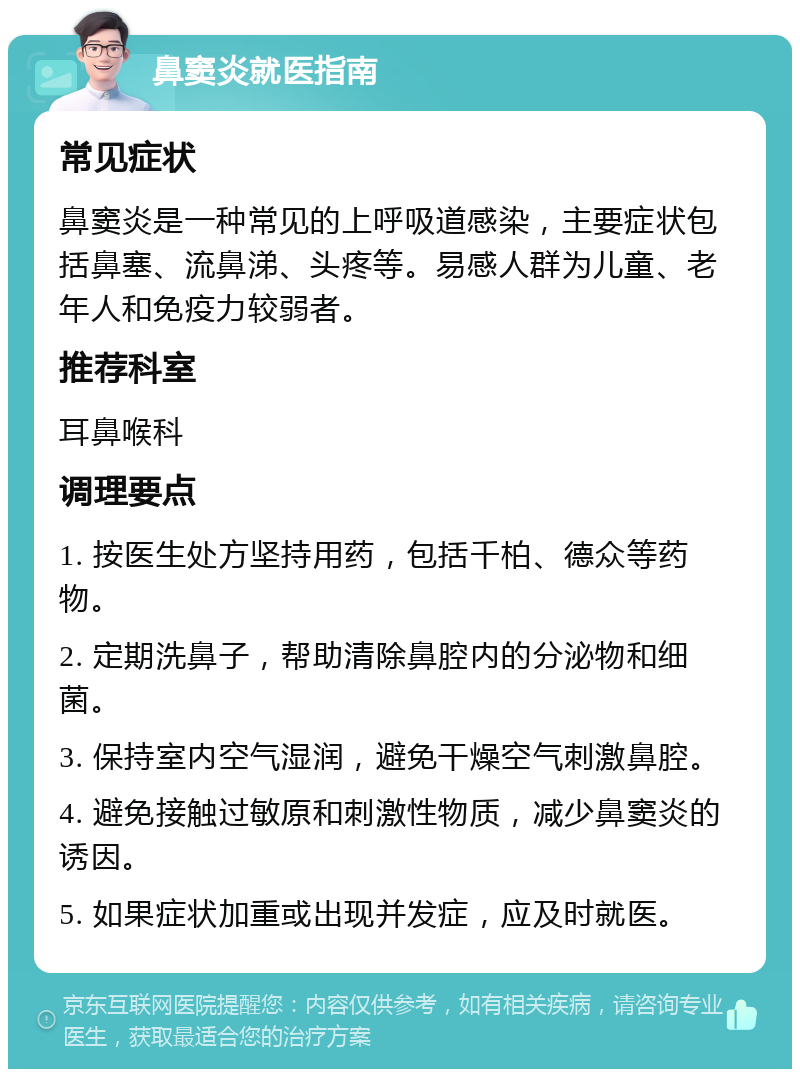 鼻窦炎就医指南 常见症状 鼻窦炎是一种常见的上呼吸道感染，主要症状包括鼻塞、流鼻涕、头疼等。易感人群为儿童、老年人和免疫力较弱者。 推荐科室 耳鼻喉科 调理要点 1. 按医生处方坚持用药，包括千柏、德众等药物。 2. 定期洗鼻子，帮助清除鼻腔内的分泌物和细菌。 3. 保持室内空气湿润，避免干燥空气刺激鼻腔。 4. 避免接触过敏原和刺激性物质，减少鼻窦炎的诱因。 5. 如果症状加重或出现并发症，应及时就医。