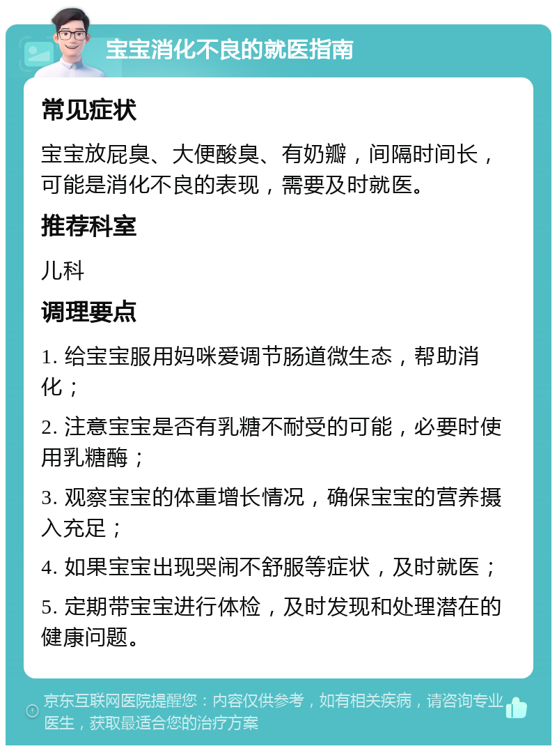 宝宝消化不良的就医指南 常见症状 宝宝放屁臭、大便酸臭、有奶瓣，间隔时间长，可能是消化不良的表现，需要及时就医。 推荐科室 儿科 调理要点 1. 给宝宝服用妈咪爱调节肠道微生态，帮助消化； 2. 注意宝宝是否有乳糖不耐受的可能，必要时使用乳糖酶； 3. 观察宝宝的体重增长情况，确保宝宝的营养摄入充足； 4. 如果宝宝出现哭闹不舒服等症状，及时就医； 5. 定期带宝宝进行体检，及时发现和处理潜在的健康问题。