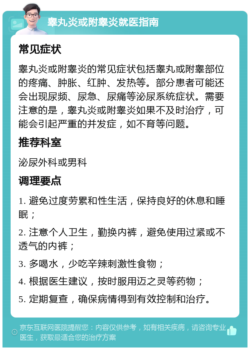 睾丸炎或附睾炎就医指南 常见症状 睾丸炎或附睾炎的常见症状包括睾丸或附睾部位的疼痛、肿胀、红肿、发热等。部分患者可能还会出现尿频、尿急、尿痛等泌尿系统症状。需要注意的是，睾丸炎或附睾炎如果不及时治疗，可能会引起严重的并发症，如不育等问题。 推荐科室 泌尿外科或男科 调理要点 1. 避免过度劳累和性生活，保持良好的休息和睡眠； 2. 注意个人卫生，勤换内裤，避免使用过紧或不透气的内裤； 3. 多喝水，少吃辛辣刺激性食物； 4. 根据医生建议，按时服用迈之灵等药物； 5. 定期复查，确保病情得到有效控制和治疗。