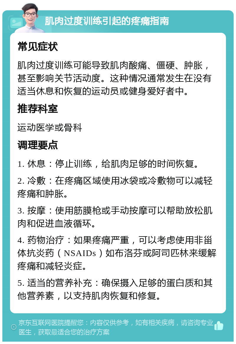 肌肉过度训练引起的疼痛指南 常见症状 肌肉过度训练可能导致肌肉酸痛、僵硬、肿胀，甚至影响关节活动度。这种情况通常发生在没有适当休息和恢复的运动员或健身爱好者中。 推荐科室 运动医学或骨科 调理要点 1. 休息：停止训练，给肌肉足够的时间恢复。 2. 冷敷：在疼痛区域使用冰袋或冷敷物可以减轻疼痛和肿胀。 3. 按摩：使用筋膜枪或手动按摩可以帮助放松肌肉和促进血液循环。 4. 药物治疗：如果疼痛严重，可以考虑使用非甾体抗炎药（NSAIDs）如布洛芬或阿司匹林来缓解疼痛和减轻炎症。 5. 适当的营养补充：确保摄入足够的蛋白质和其他营养素，以支持肌肉恢复和修复。