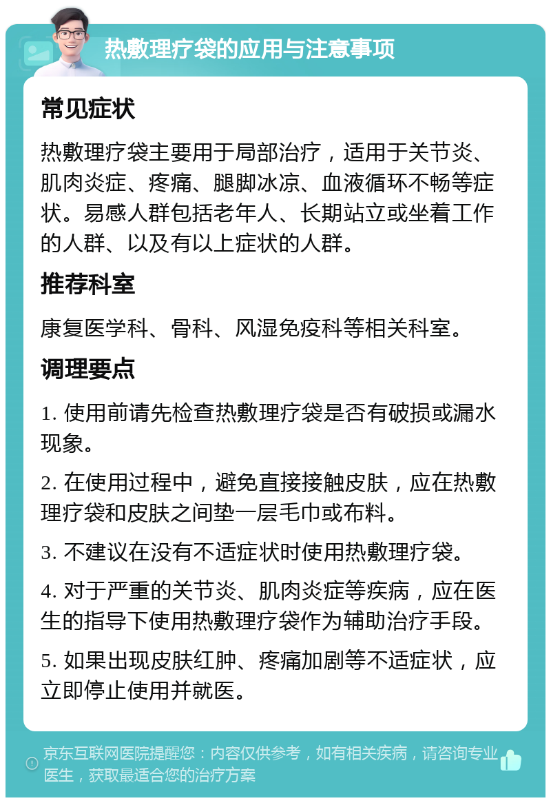 热敷理疗袋的应用与注意事项 常见症状 热敷理疗袋主要用于局部治疗，适用于关节炎、肌肉炎症、疼痛、腿脚冰凉、血液循环不畅等症状。易感人群包括老年人、长期站立或坐着工作的人群、以及有以上症状的人群。 推荐科室 康复医学科、骨科、风湿免疫科等相关科室。 调理要点 1. 使用前请先检查热敷理疗袋是否有破损或漏水现象。 2. 在使用过程中，避免直接接触皮肤，应在热敷理疗袋和皮肤之间垫一层毛巾或布料。 3. 不建议在没有不适症状时使用热敷理疗袋。 4. 对于严重的关节炎、肌肉炎症等疾病，应在医生的指导下使用热敷理疗袋作为辅助治疗手段。 5. 如果出现皮肤红肿、疼痛加剧等不适症状，应立即停止使用并就医。