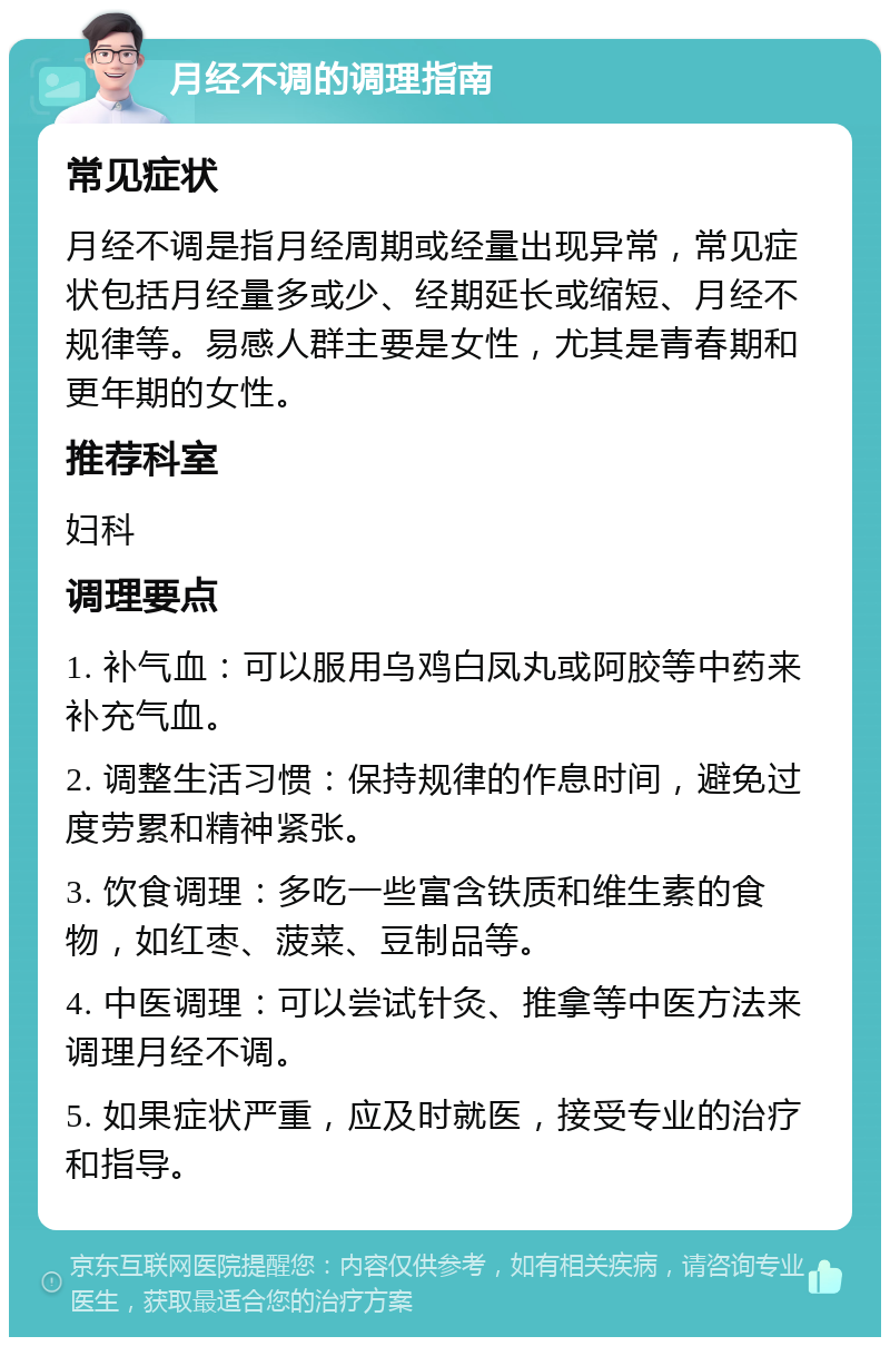 月经不调的调理指南 常见症状 月经不调是指月经周期或经量出现异常，常见症状包括月经量多或少、经期延长或缩短、月经不规律等。易感人群主要是女性，尤其是青春期和更年期的女性。 推荐科室 妇科 调理要点 1. 补气血：可以服用乌鸡白凤丸或阿胶等中药来补充气血。 2. 调整生活习惯：保持规律的作息时间，避免过度劳累和精神紧张。 3. 饮食调理：多吃一些富含铁质和维生素的食物，如红枣、菠菜、豆制品等。 4. 中医调理：可以尝试针灸、推拿等中医方法来调理月经不调。 5. 如果症状严重，应及时就医，接受专业的治疗和指导。