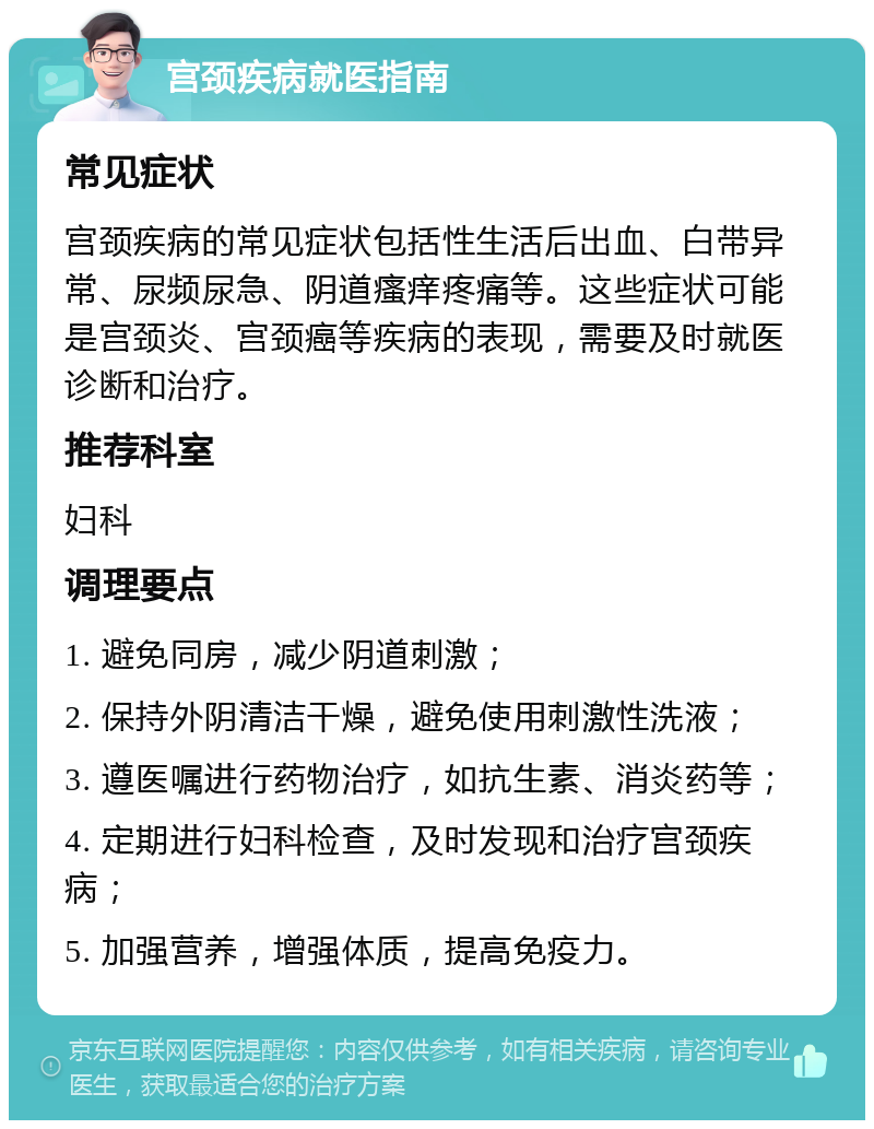 宫颈疾病就医指南 常见症状 宫颈疾病的常见症状包括性生活后出血、白带异常、尿频尿急、阴道瘙痒疼痛等。这些症状可能是宫颈炎、宫颈癌等疾病的表现，需要及时就医诊断和治疗。 推荐科室 妇科 调理要点 1. 避免同房，减少阴道刺激； 2. 保持外阴清洁干燥，避免使用刺激性洗液； 3. 遵医嘱进行药物治疗，如抗生素、消炎药等； 4. 定期进行妇科检查，及时发现和治疗宫颈疾病； 5. 加强营养，增强体质，提高免疫力。