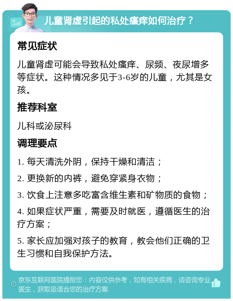 儿童肾虚引起的私处瘙痒如何治疗？ 常见症状 儿童肾虚可能会导致私处瘙痒、尿频、夜尿增多等症状。这种情况多见于3-6岁的儿童，尤其是女孩。 推荐科室 儿科或泌尿科 调理要点 1. 每天清洗外阴，保持干燥和清洁； 2. 更换新的内裤，避免穿紧身衣物； 3. 饮食上注意多吃富含维生素和矿物质的食物； 4. 如果症状严重，需要及时就医，遵循医生的治疗方案； 5. 家长应加强对孩子的教育，教会他们正确的卫生习惯和自我保护方法。