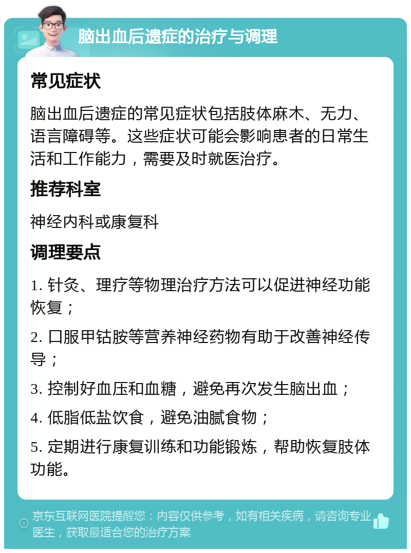 脑出血后遗症的治疗与调理 常见症状 脑出血后遗症的常见症状包括肢体麻木、无力、语言障碍等。这些症状可能会影响患者的日常生活和工作能力，需要及时就医治疗。 推荐科室 神经内科或康复科 调理要点 1. 针灸、理疗等物理治疗方法可以促进神经功能恢复； 2. 口服甲钴胺等营养神经药物有助于改善神经传导； 3. 控制好血压和血糖，避免再次发生脑出血； 4. 低脂低盐饮食，避免油腻食物； 5. 定期进行康复训练和功能锻炼，帮助恢复肢体功能。